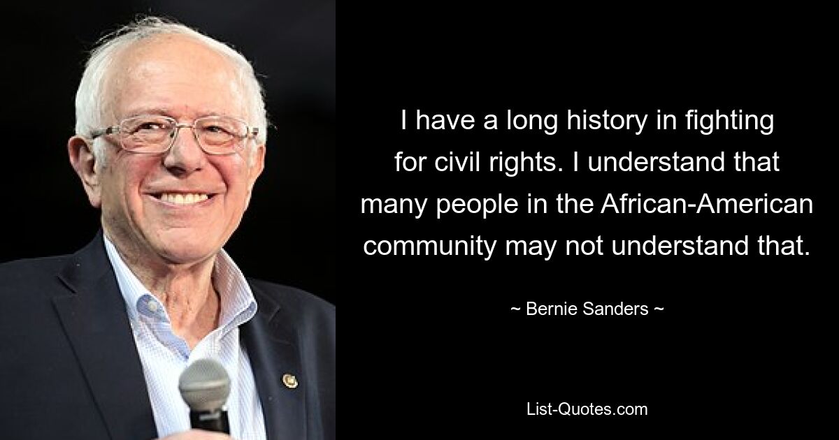 Ich kämpfe seit langem für Bürgerrechte. Ich verstehe, dass viele Menschen in der afroamerikanischen Gemeinschaft das möglicherweise nicht verstehen. — © Bernie Sanders 