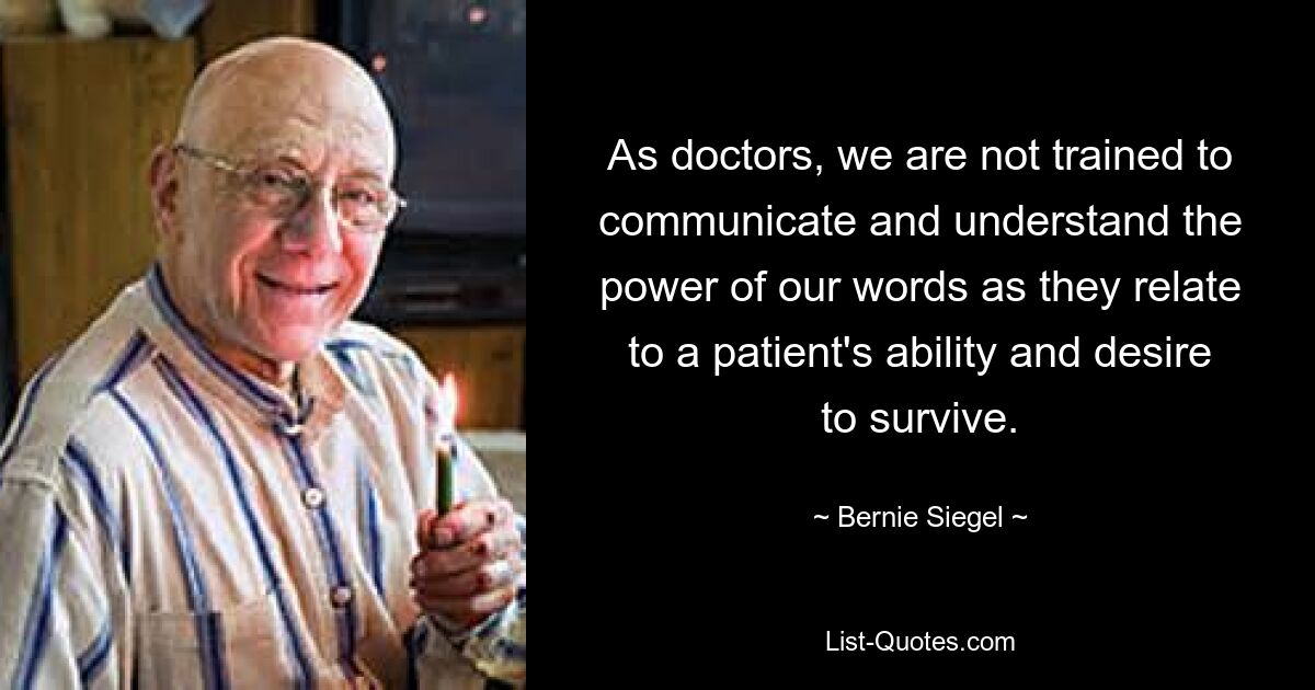 As doctors, we are not trained to communicate and understand the power of our words as they relate to a patient's ability and desire to survive. — © Bernie Siegel