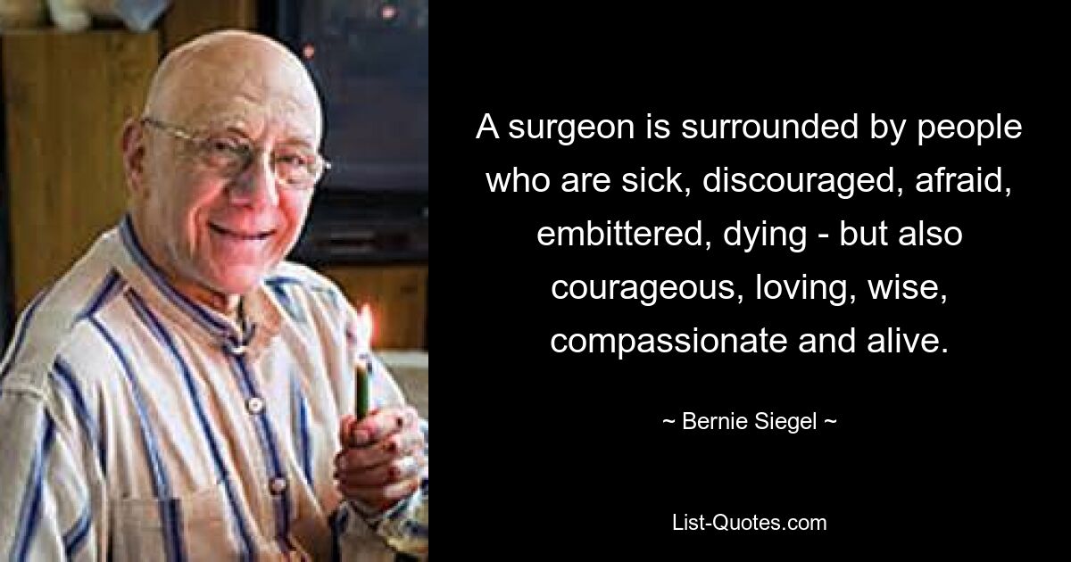 A surgeon is surrounded by people who are sick, discouraged, afraid, embittered, dying - but also courageous, loving, wise, compassionate and alive. — © Bernie Siegel