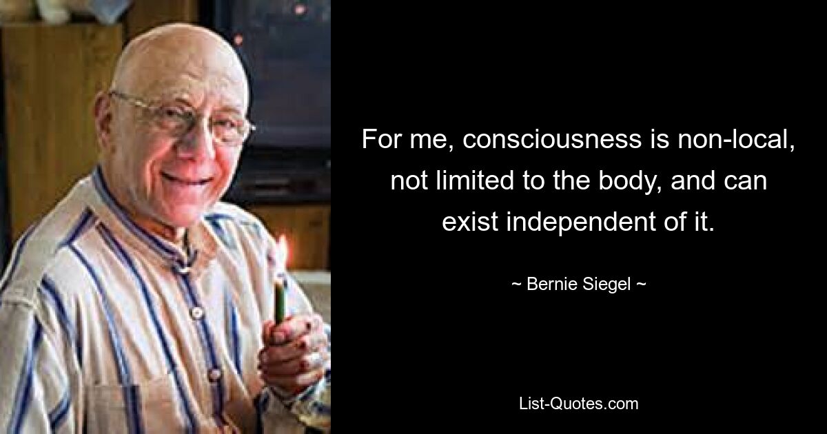 For me, consciousness is non-local, not limited to the body, and can exist independent of it. — © Bernie Siegel