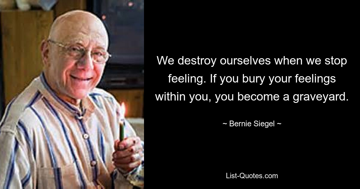 We destroy ourselves when we stop feeling. If you bury your feelings within you, you become a graveyard. — © Bernie Siegel