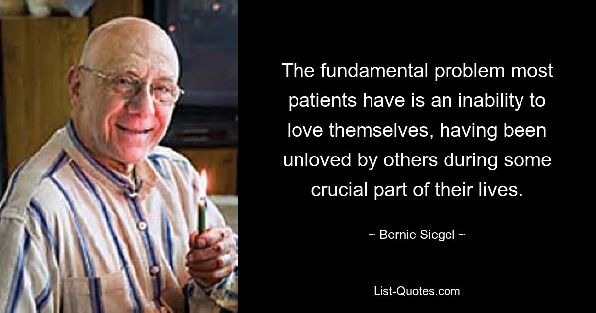 The fundamental problem most patients have is an inability to love themselves, having been unloved by others during some crucial part of their lives. — © Bernie Siegel