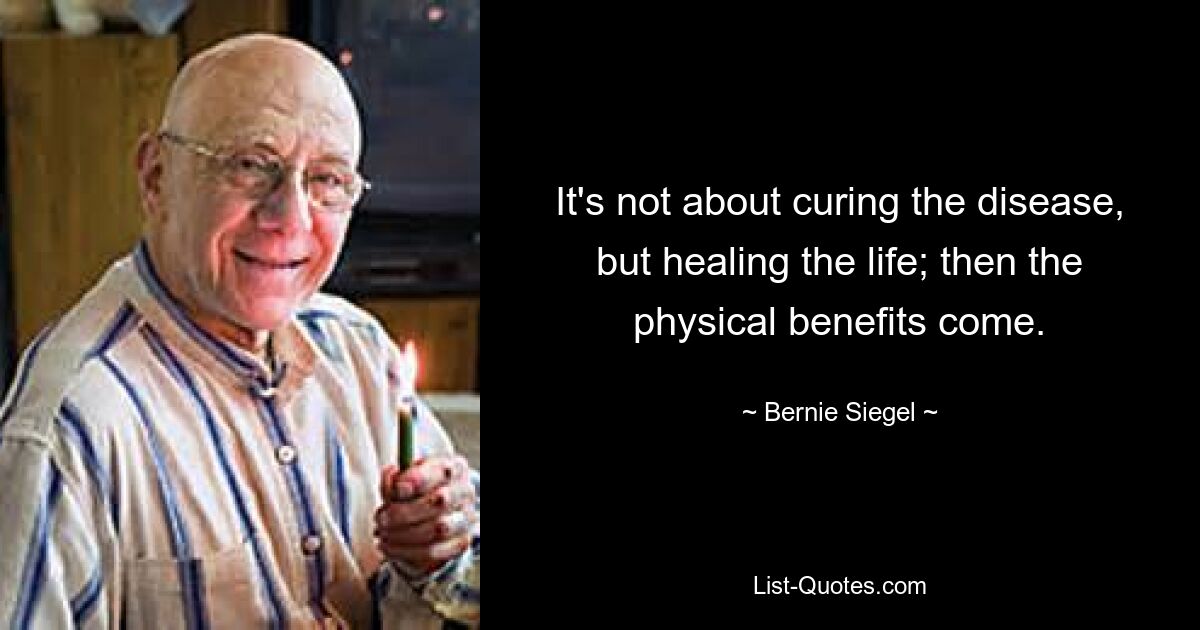 It's not about curing the disease, but healing the life; then the physical benefits come. — © Bernie Siegel