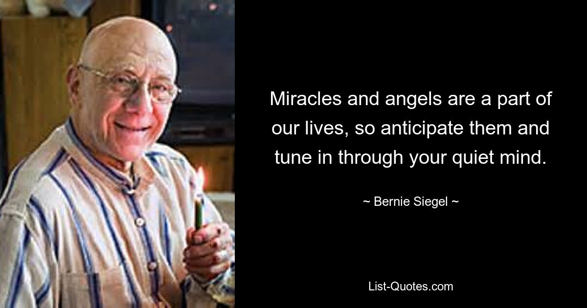 Miracles and angels are a part of our lives, so anticipate them and tune in through your quiet mind. — © Bernie Siegel