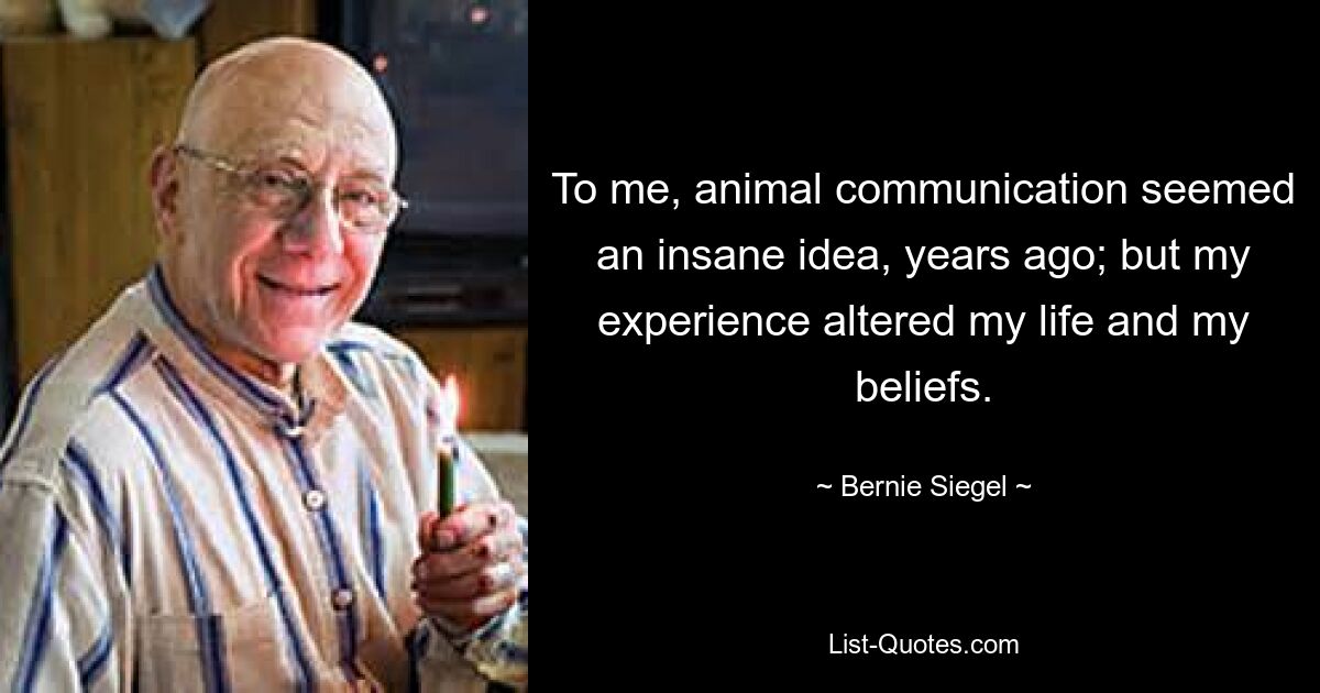 To me, animal communication seemed an insane idea, years ago; but my experience altered my life and my beliefs. — © Bernie Siegel