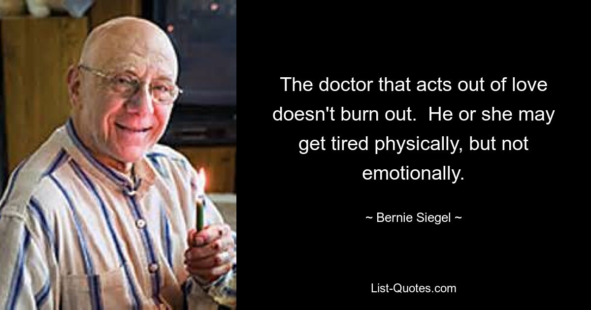 The doctor that acts out of love doesn't burn out.  He or she may get tired physically, but not emotionally. — © Bernie Siegel