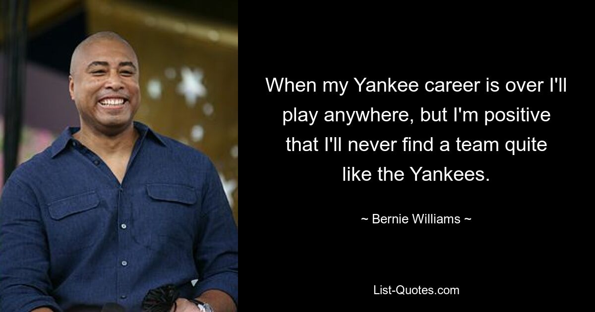 When my Yankee career is over I'll play anywhere, but I'm positive that I'll never find a team quite like the Yankees. — © Bernie Williams