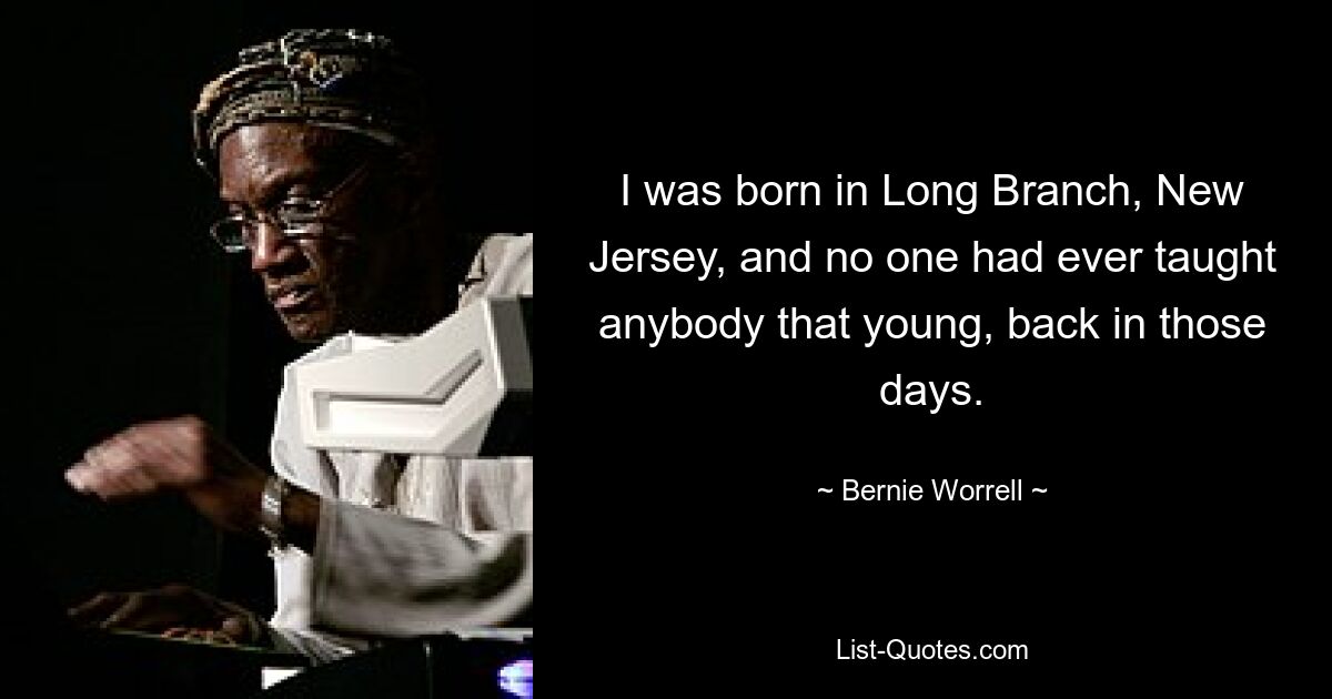 I was born in Long Branch, New Jersey, and no one had ever taught anybody that young, back in those days. — © Bernie Worrell