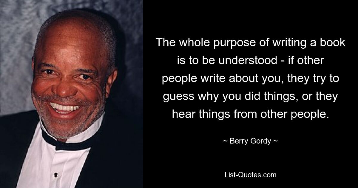 The whole purpose of writing a book is to be understood - if other people write about you, they try to guess why you did things, or they hear things from other people. — © Berry Gordy