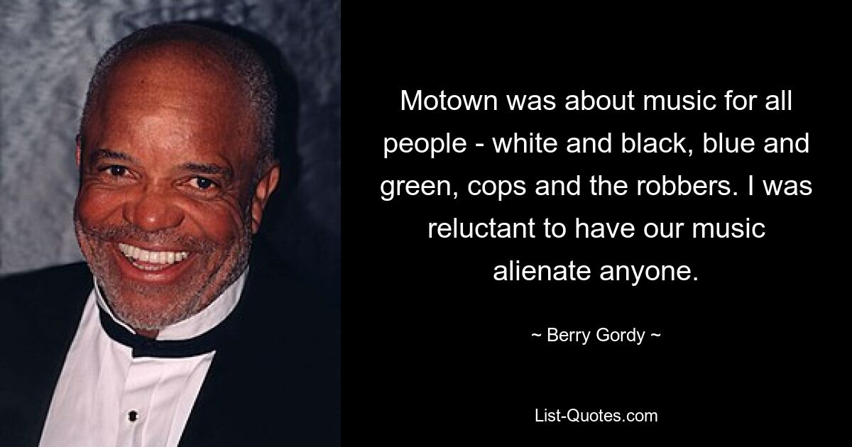 Motown was about music for all people - white and black, blue and green, cops and the robbers. I was reluctant to have our music alienate anyone. — © Berry Gordy