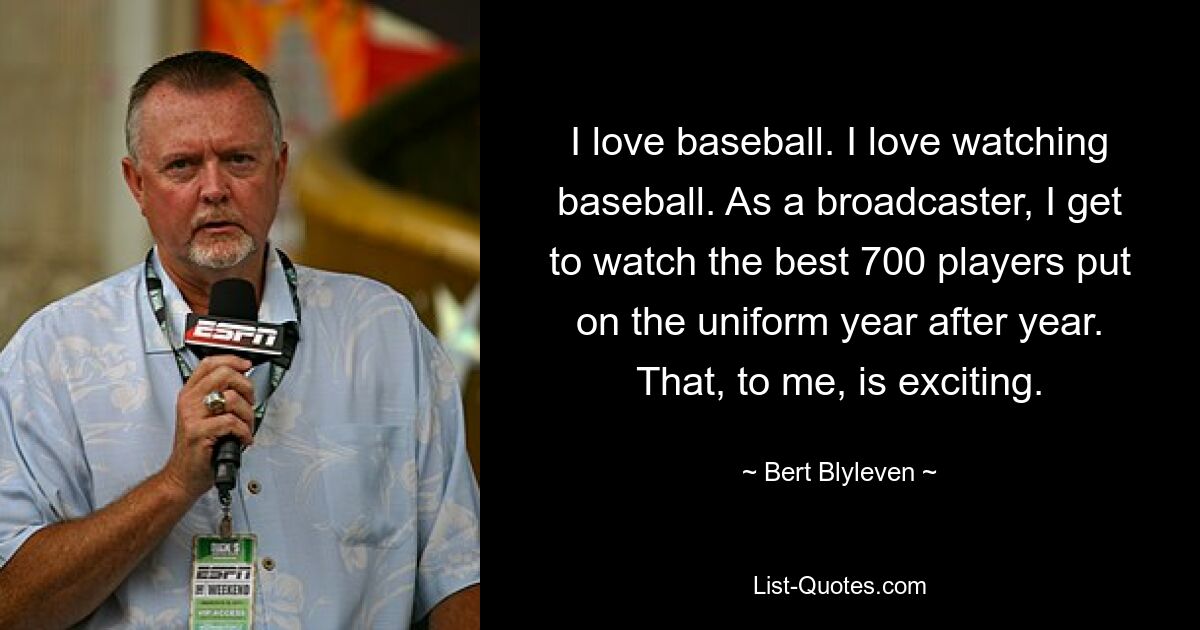 I love baseball. I love watching baseball. As a broadcaster, I get to watch the best 700 players put on the uniform year after year. That, to me, is exciting. — © Bert Blyleven