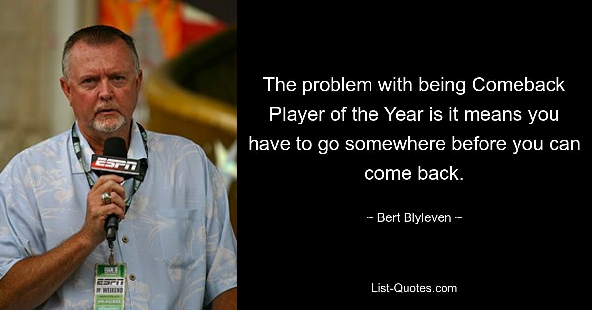 The problem with being Comeback Player of the Year is it means you have to go somewhere before you can come back. — © Bert Blyleven