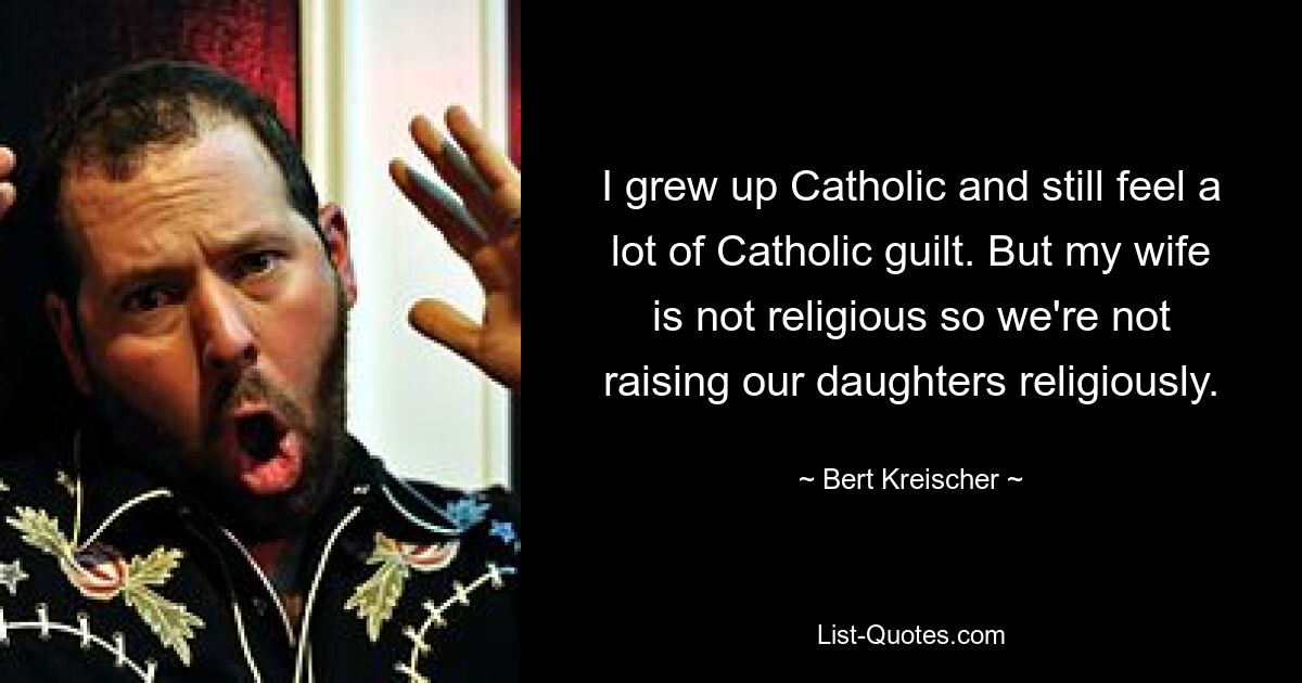 I grew up Catholic and still feel a lot of Catholic guilt. But my wife is not religious so we're not raising our daughters religiously. — © Bert Kreischer