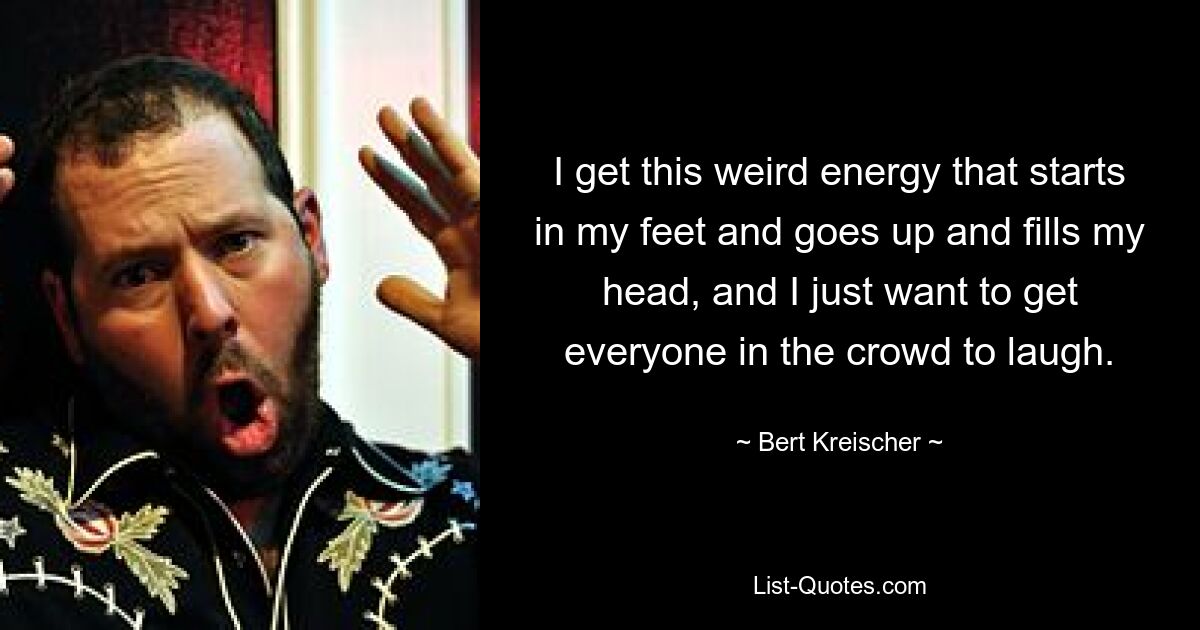 I get this weird energy that starts in my feet and goes up and fills my head, and I just want to get everyone in the crowd to laugh. — © Bert Kreischer