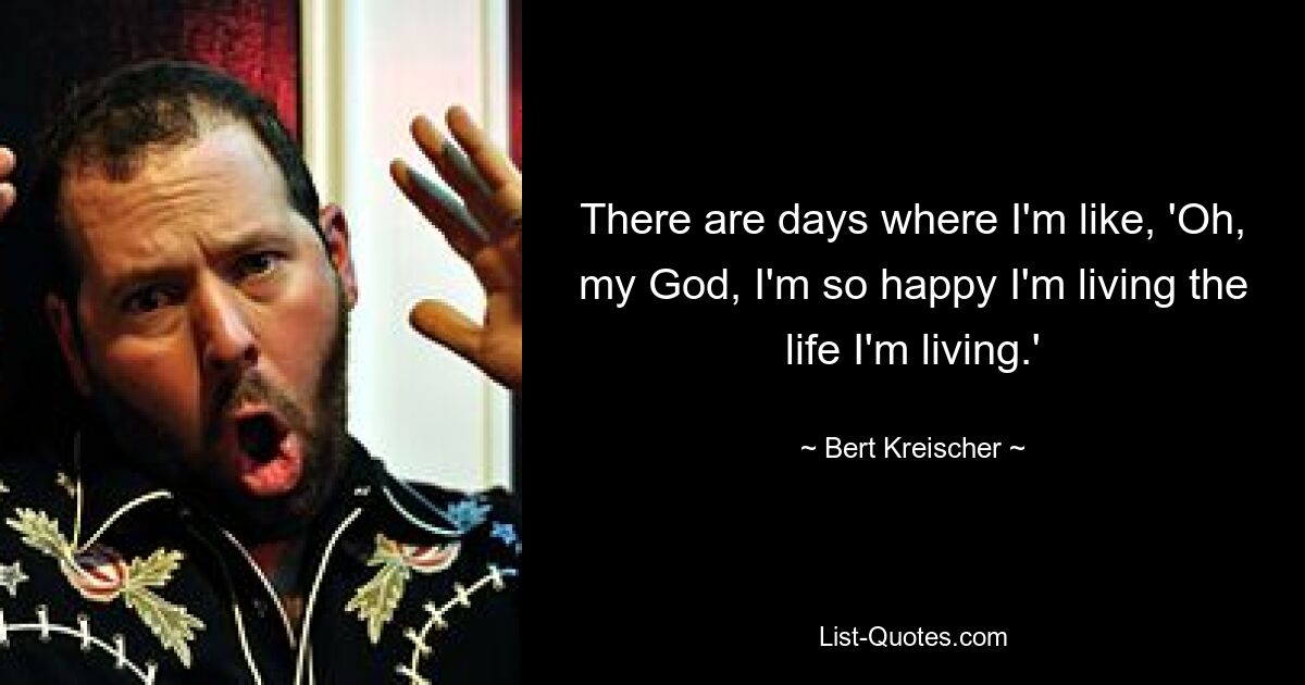 There are days where I'm like, 'Oh, my God, I'm so happy I'm living the life I'm living.' — © Bert Kreischer