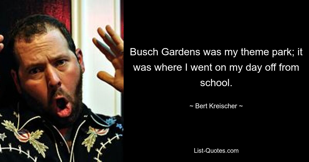 Busch Gardens was my theme park; it was where I went on my day off from school. — © Bert Kreischer