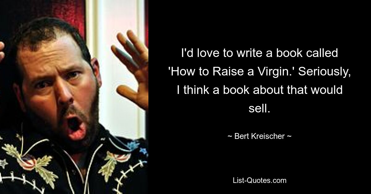 I'd love to write a book called 'How to Raise a Virgin.' Seriously, I think a book about that would sell. — © Bert Kreischer