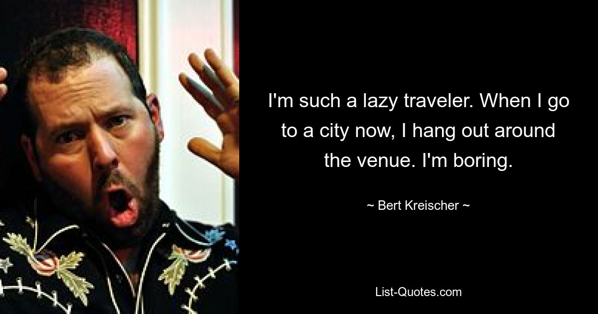 I'm such a lazy traveler. When I go to a city now, I hang out around the venue. I'm boring. — © Bert Kreischer