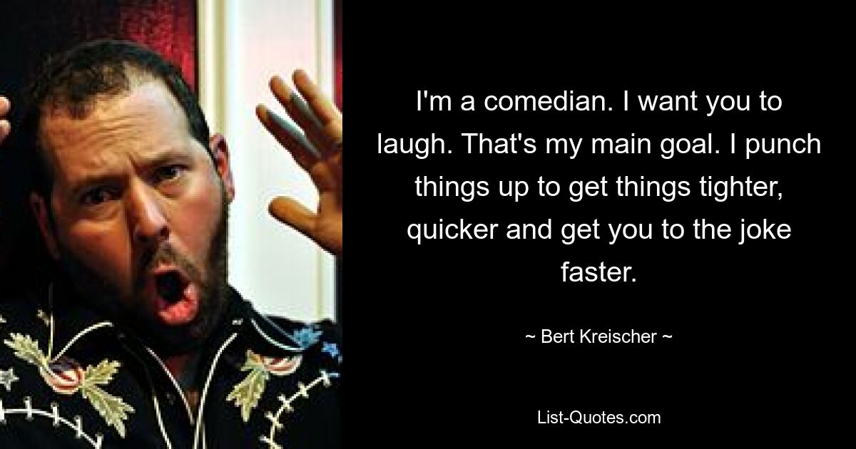 I'm a comedian. I want you to laugh. That's my main goal. I punch things up to get things tighter, quicker and get you to the joke faster. — © Bert Kreischer