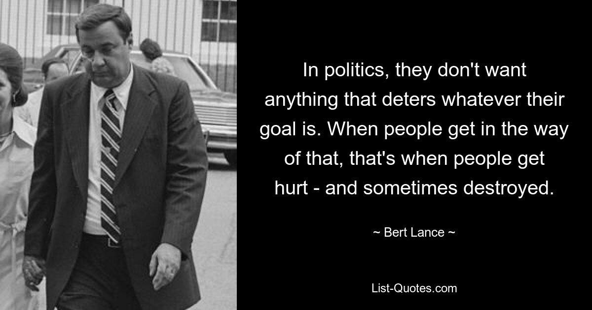 In politics, they don't want anything that deters whatever their goal is. When people get in the way of that, that's when people get hurt - and sometimes destroyed. — © Bert Lance