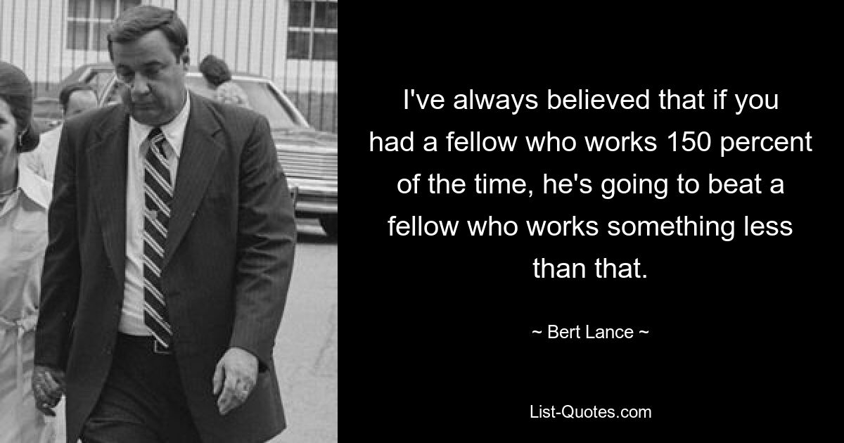 I've always believed that if you had a fellow who works 150 percent of the time, he's going to beat a fellow who works something less than that. — © Bert Lance