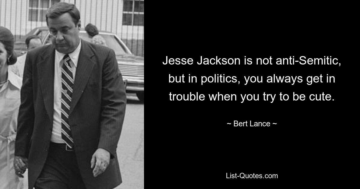 Jesse Jackson is not anti-Semitic, but in politics, you always get in trouble when you try to be cute. — © Bert Lance