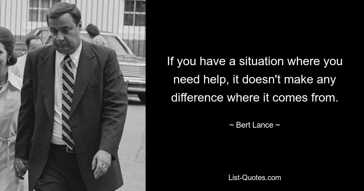 If you have a situation where you need help, it doesn't make any difference where it comes from. — © Bert Lance