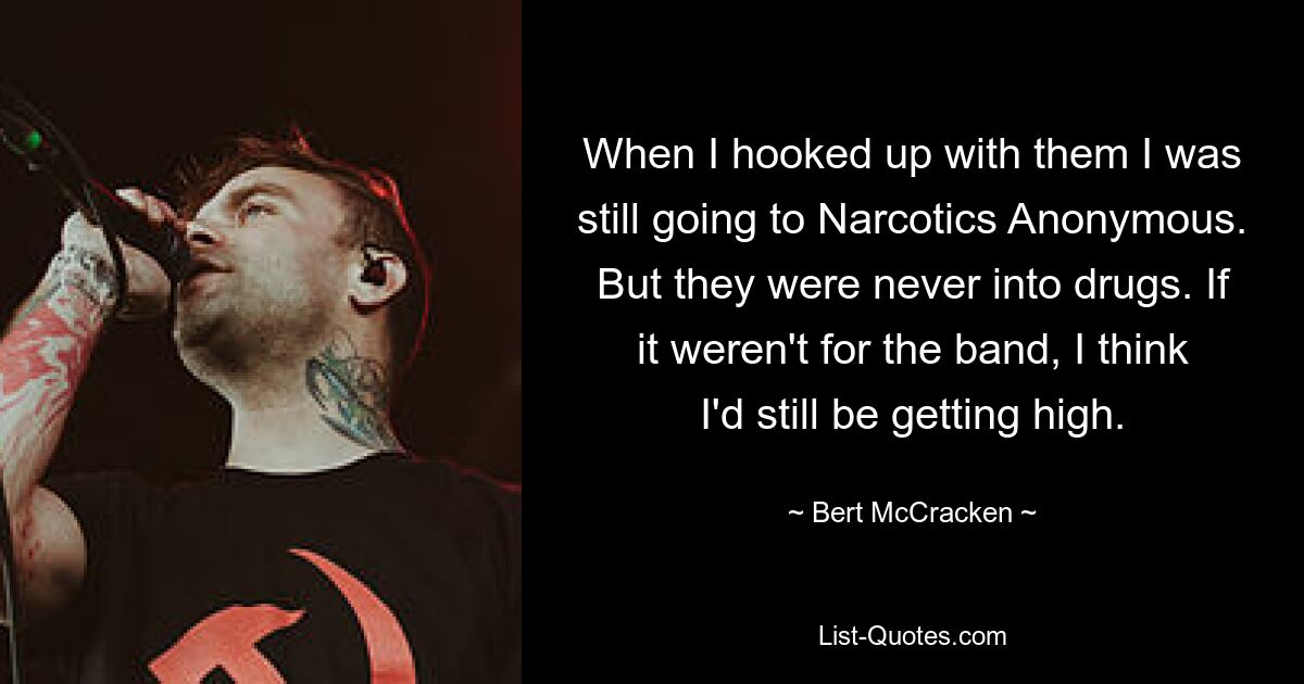 When I hooked up with them I was still going to Narcotics Anonymous. But they were never into drugs. If it weren't for the band, I think I'd still be getting high. — © Bert McCracken