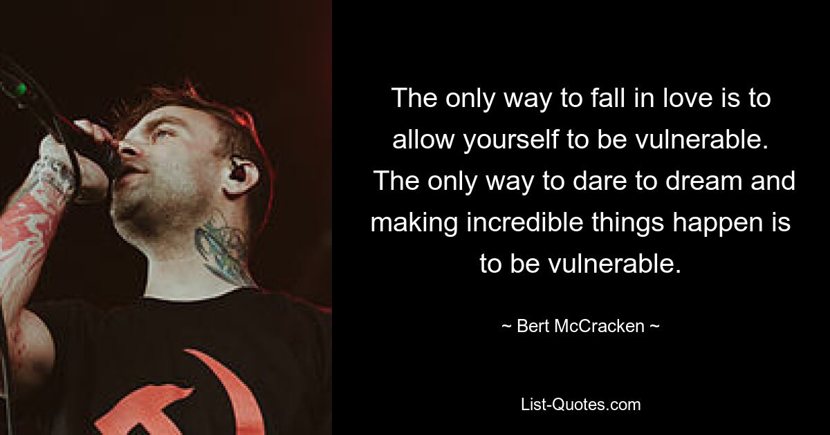 The only way to fall in love is to allow yourself to be vulnerable.
 The only way to dare to dream and making incredible things happen is to be vulnerable. — © Bert McCracken