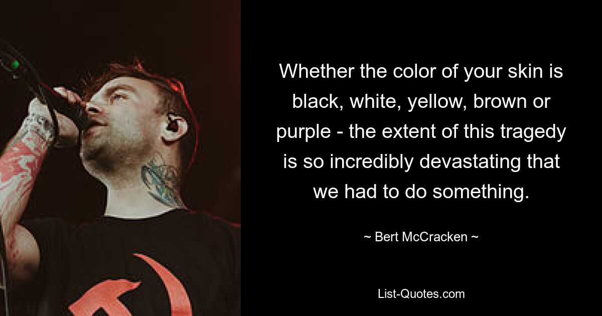 Whether the color of your skin is black, white, yellow, brown or purple - the extent of this tragedy is so incredibly devastating that we had to do something. — © Bert McCracken