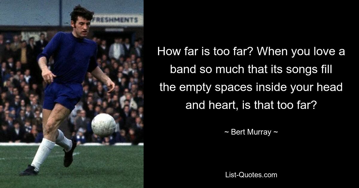 How far is too far? When you love a band so much that its songs fill the empty spaces inside your head and heart, is that too far? — © Bert Murray