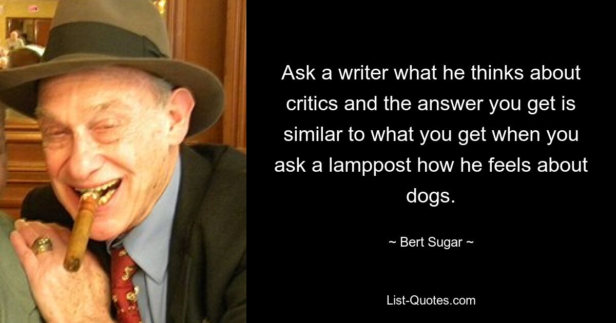 Ask a writer what he thinks about critics and the answer you get is similar to what you get when you ask a lamppost how he feels about dogs. — © Bert Sugar