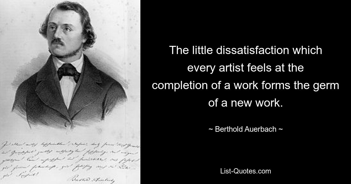 The little dissatisfaction which every artist feels at the completion of a work forms the germ of a new work. — © Berthold Auerbach