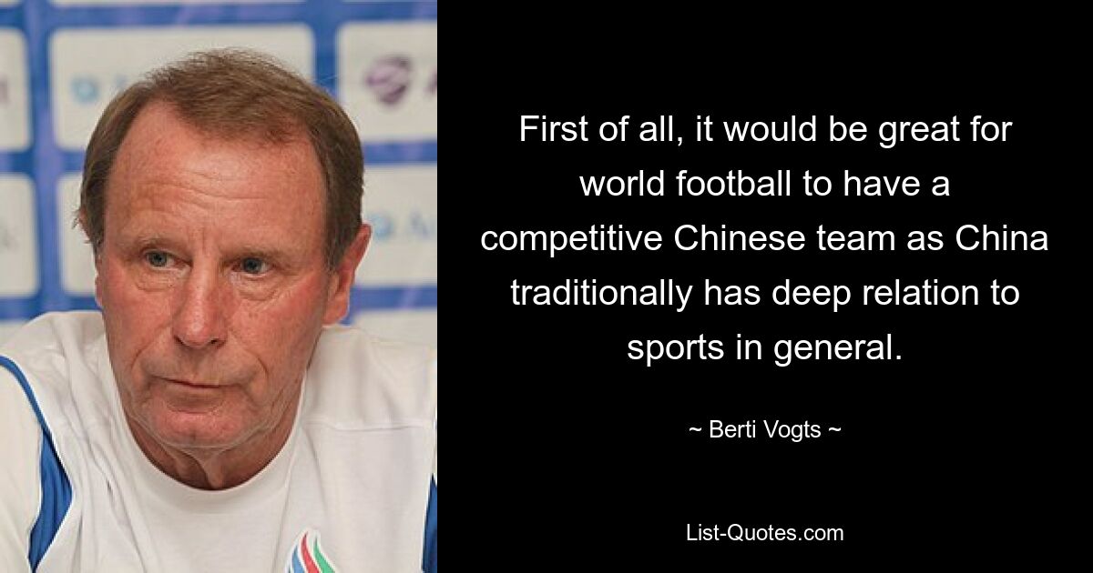 First of all, it would be great for world football to have a competitive Chinese team as China traditionally has deep relation to sports in general. — © Berti Vogts