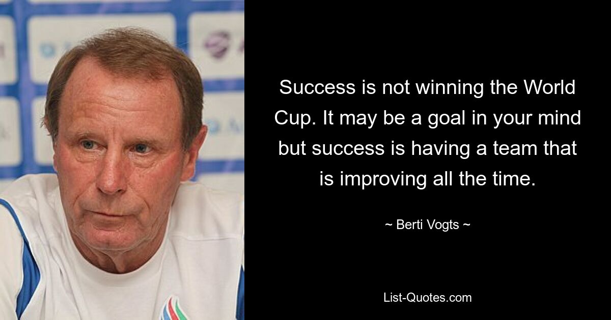 Success is not winning the World Cup. It may be a goal in your mind but success is having a team that is improving all the time. — © Berti Vogts