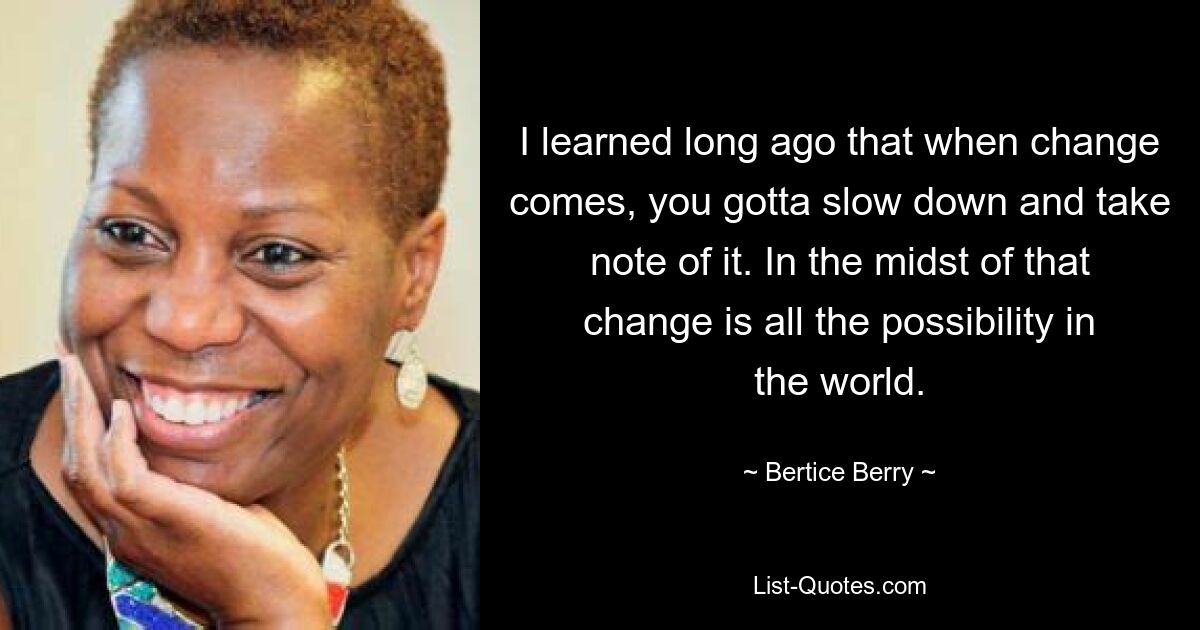 I learned long ago that when change comes, you gotta slow down and take note of it. In the midst of that change is all the possibility in the world. — © Bertice Berry