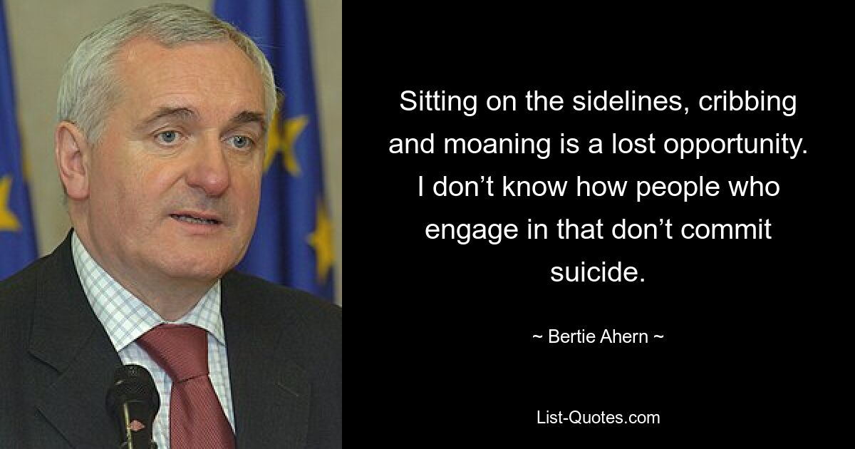 Sitting on the sidelines, cribbing and moaning is a lost opportunity. I don’t know how people who engage in that don’t commit suicide. — © Bertie Ahern