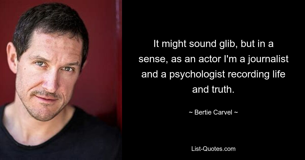 It might sound glib, but in a sense, as an actor I'm a journalist and a psychologist recording life and truth. — © Bertie Carvel