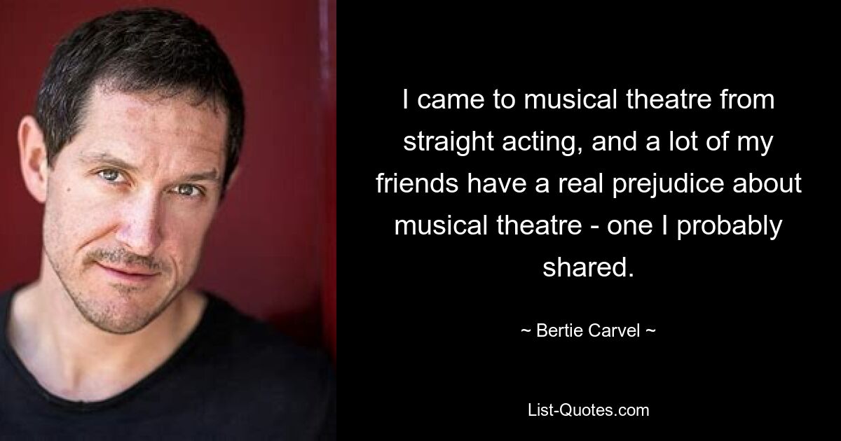 I came to musical theatre from straight acting, and a lot of my friends have a real prejudice about musical theatre - one I probably shared. — © Bertie Carvel