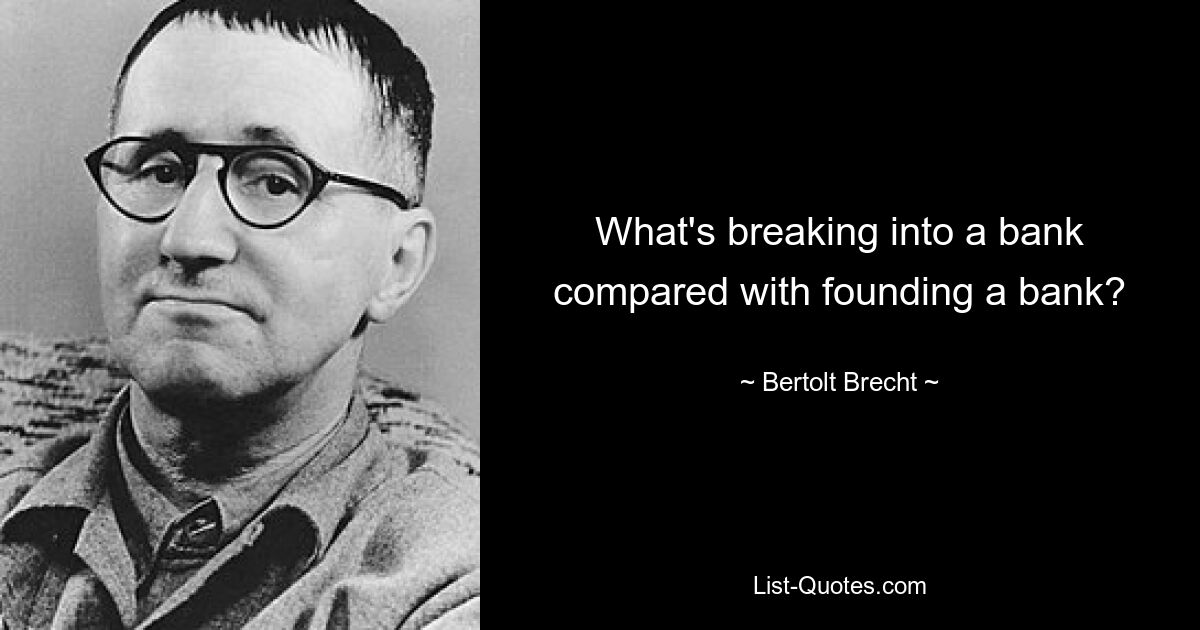 What's breaking into a bank compared with founding a bank? — © Bertolt Brecht