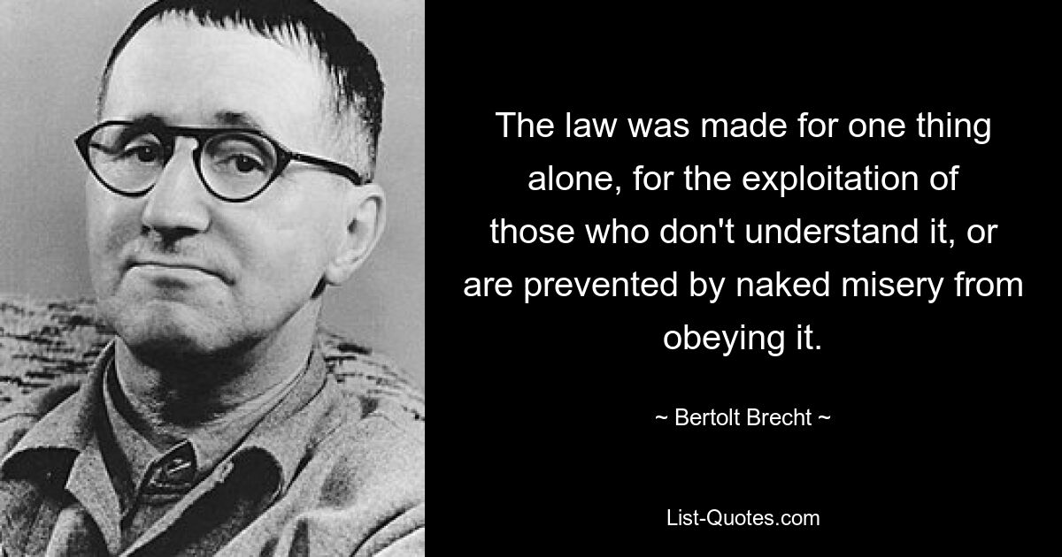 The law was made for one thing alone, for the exploitation of those who don't understand it, or are prevented by naked misery from obeying it. — © Bertolt Brecht