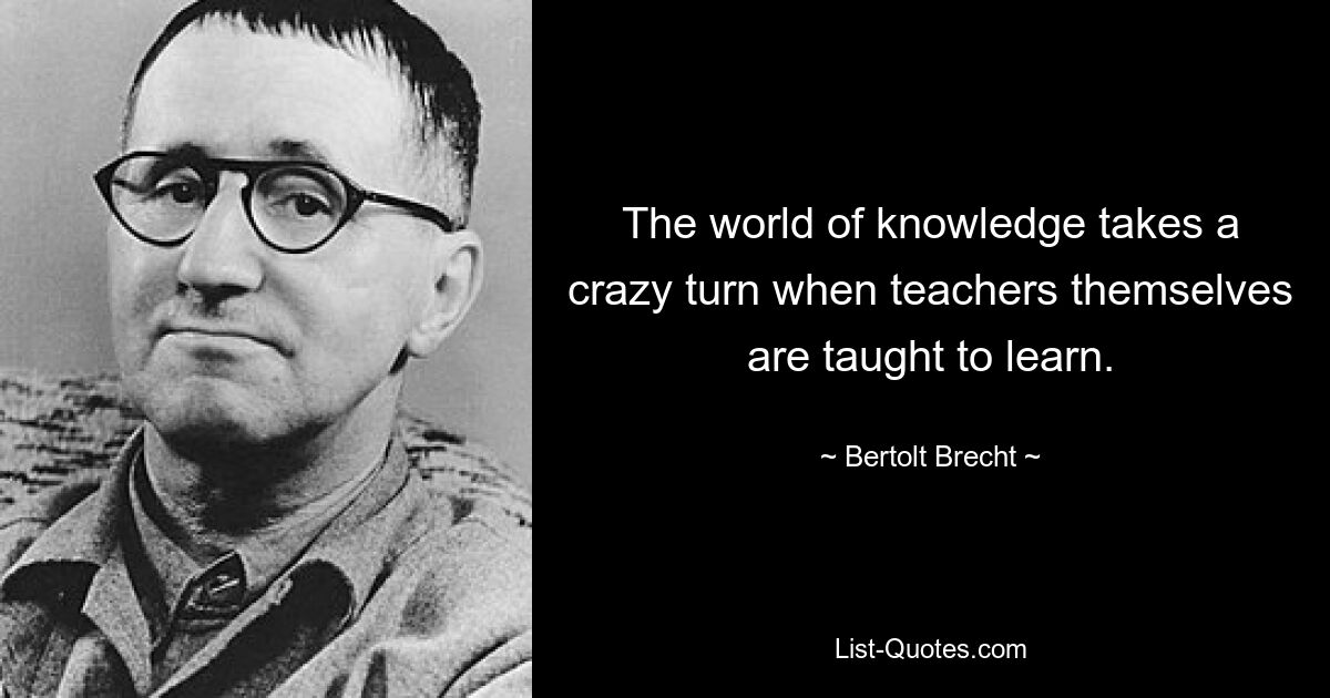 The world of knowledge takes a crazy turn when teachers themselves are taught to learn. — © Bertolt Brecht