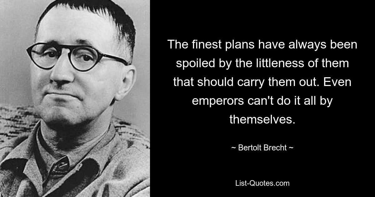 The finest plans have always been spoiled by the littleness of them that should carry them out. Even emperors can't do it all by themselves. — © Bertolt Brecht