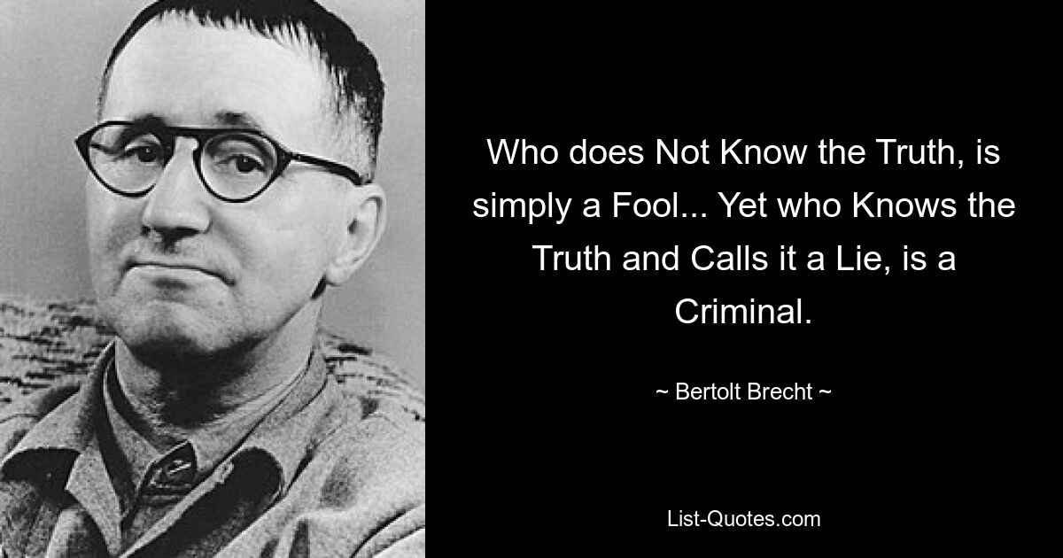 Who does Not Know the Truth, is simply a Fool... Yet who Knows the Truth and Calls it a Lie, is a Criminal. — © Bertolt Brecht