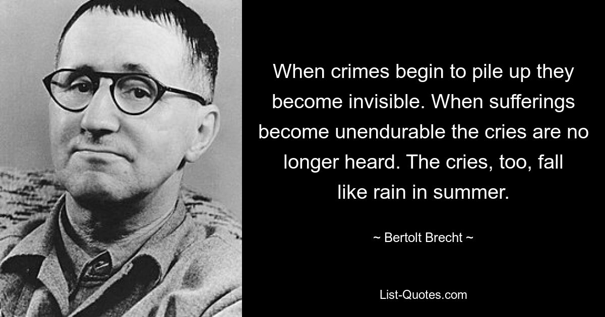 When crimes begin to pile up they become invisible. When sufferings become unendurable the cries are no longer heard. The cries, too, fall like rain in summer. — © Bertolt Brecht