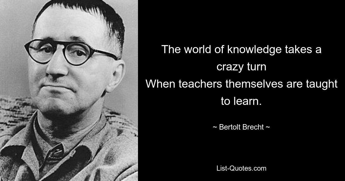 The world of knowledge takes a crazy turn
When teachers themselves are taught to learn. — © Bertolt Brecht