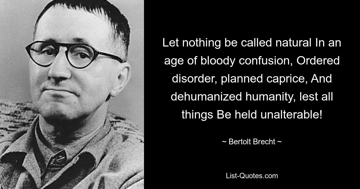 Let nothing be called natural In an age of bloody confusion, Ordered disorder, planned caprice, And dehumanized humanity, lest all things Be held unalterable! — © Bertolt Brecht