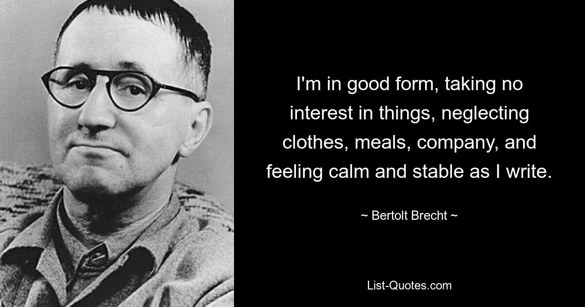 I'm in good form, taking no interest in things, neglecting clothes, meals, company, and feeling calm and stable as I write. — © Bertolt Brecht