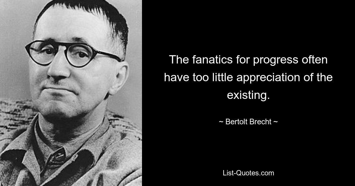 The fanatics for progress often have too little appreciation of the existing. — © Bertolt Brecht