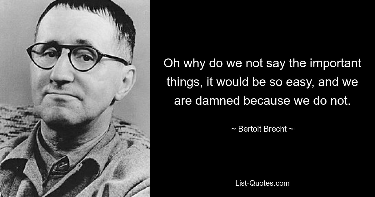 Oh why do we not say the important things, it would be so easy, and we are damned because we do not. — © Bertolt Brecht